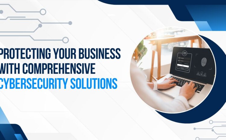 Protecting Your Business with Comprehensive Cybersecurity Solutions