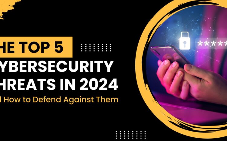 The Top 5 Cybersecurity Threats in 2024 and How to Defend Against Them