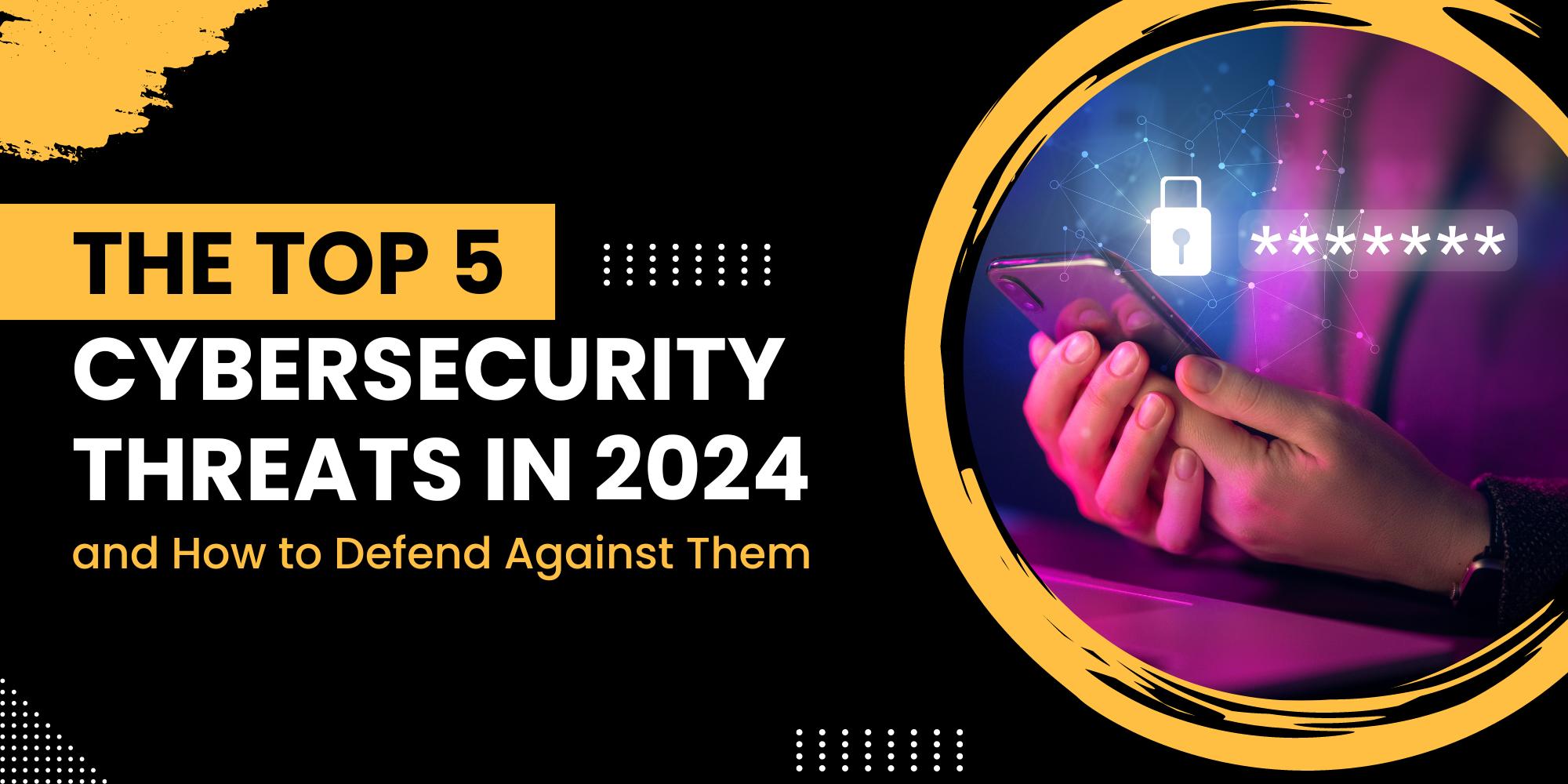 The Top 5 Cybersecurity Threats in 2024 and How to Defend Against Them